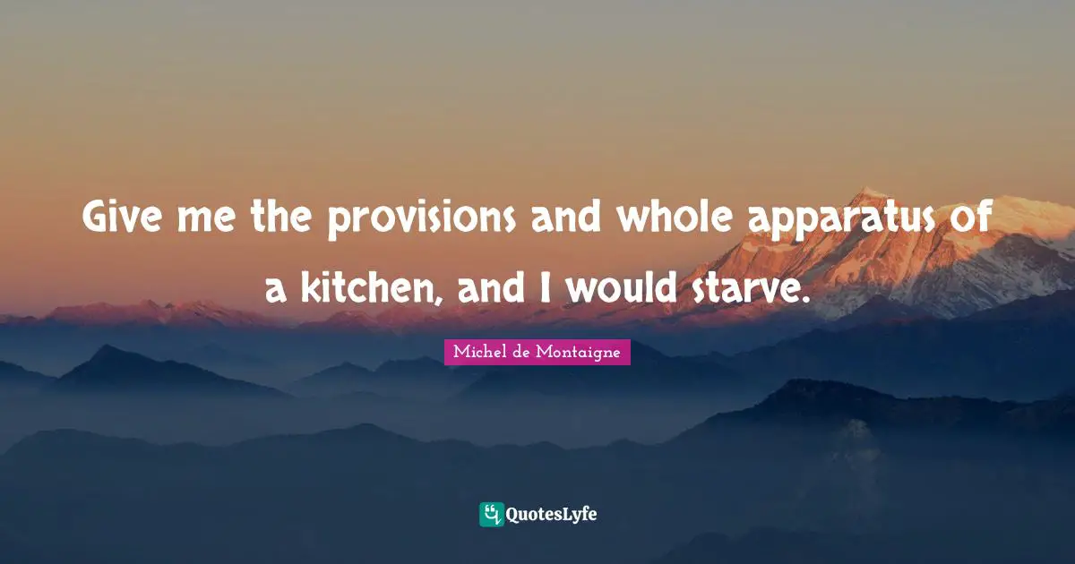 Give me the provisions and whole apparatus of a kitchen, and I would starve.