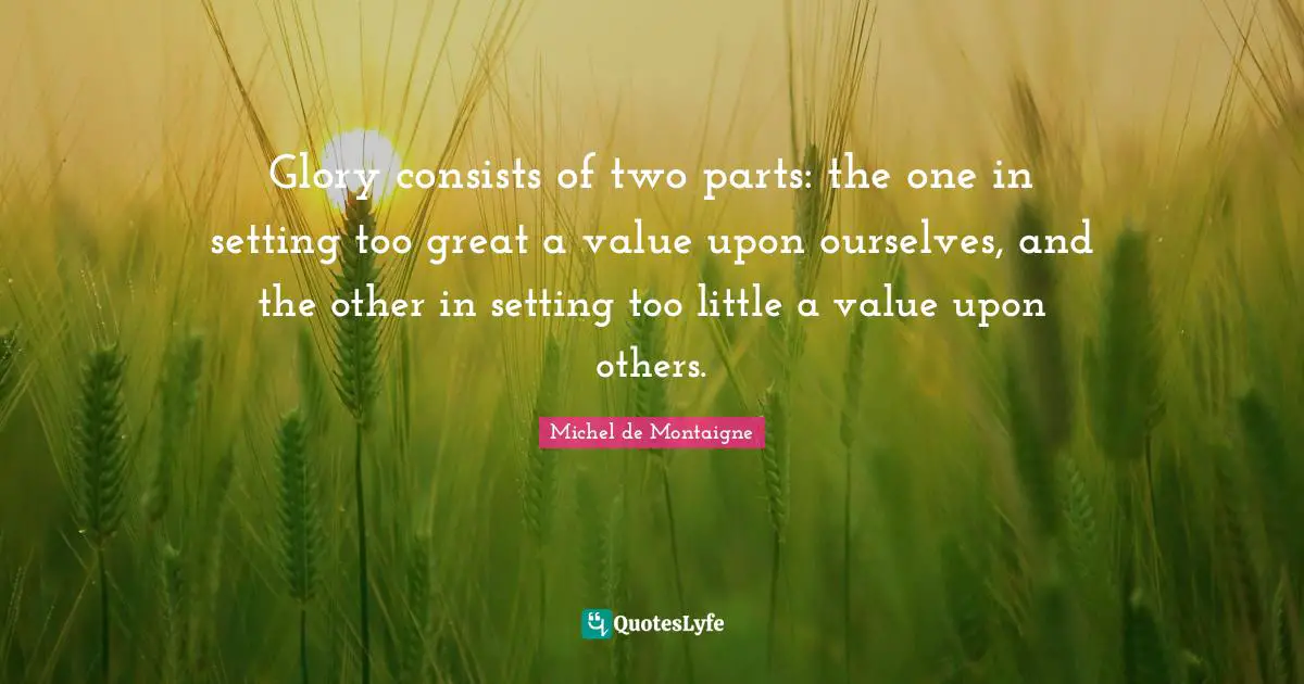 Glory consists of two parts: the one in setting too great a value upon ourselves, and the other in setting too little a value upon others.