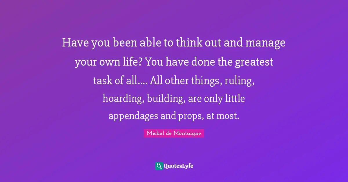 Have you been able to think out and manage your own life? You have done the greatest task of all.... All other things, ruling, hoarding, building, are only little appendages and props, at most.