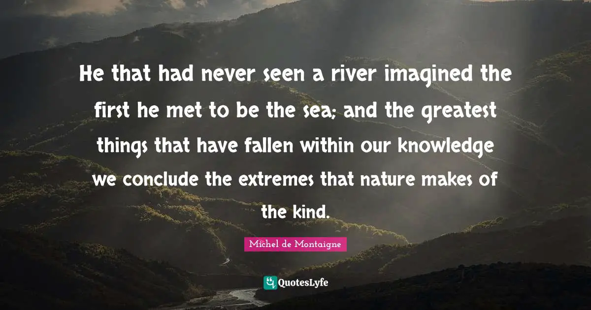 He that had never seen a river imagined the first he met to be the sea; and the greatest things that have fallen within our knowledge we conclude the extremes that nature makes of the kind.