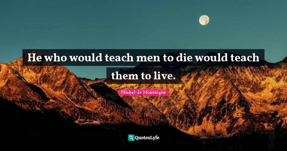 He who would teach men to die would teach them to live.