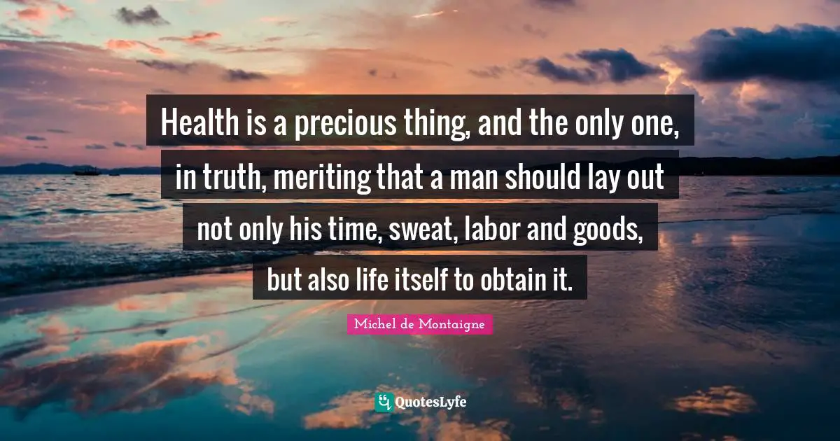 Health is a precious thing, and the only one, in truth, meriting that a man should lay out not only his time, sweat, labor and goods, but also life itself to obtain it.