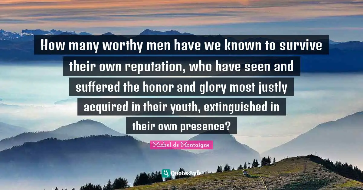 How many worthy men have we known to survive their own reputation, who have seen and suffered the honor and glory most justly acquired in their youth, extinguished in their own presence?