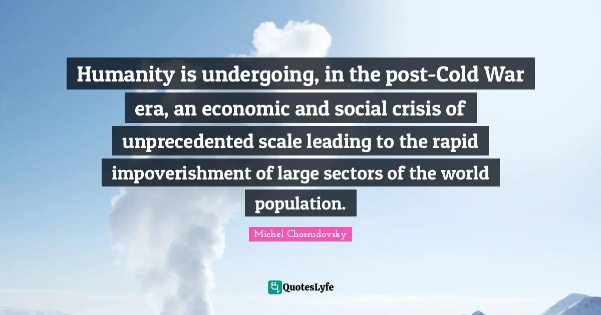 Humanity is undergoing, in the post-Cold War era, an economic and social crisis of unprecedented scale leading to the rapid impoverishment of large sectors of the world population.