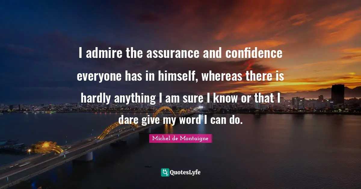 I admire the assurance and confidence everyone has in himself, whereas there is hardly anything I am sure I know or that I dare give my word I can do.