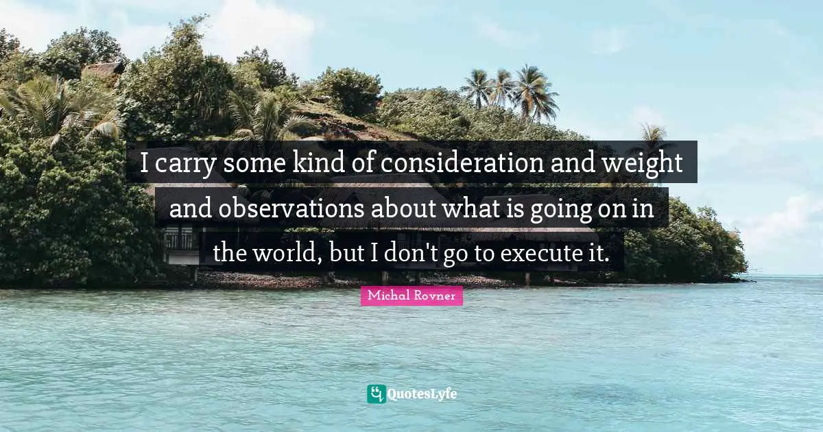 I carry some kind of consideration and weight and observations about what is going on in the world, but I don't go to execute it.