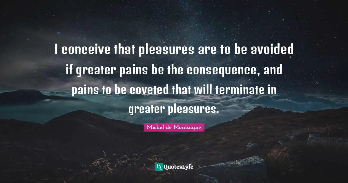 I conceive that pleasures are to be avoided if greater pains be the consequence, and pains to be coveted that will terminate in greater pleasures.