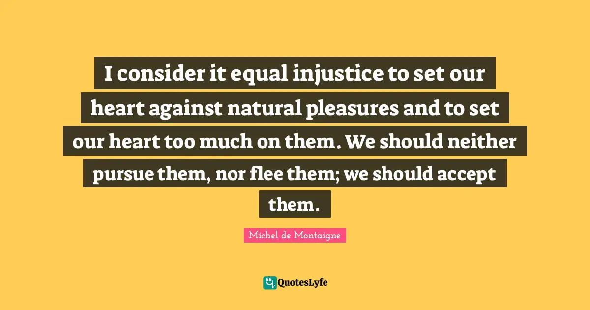 I consider it equal injustice to set our heart against natural pleasures and to set our heart too much on them. We should neither pursue them, nor flee them; we should accept them.