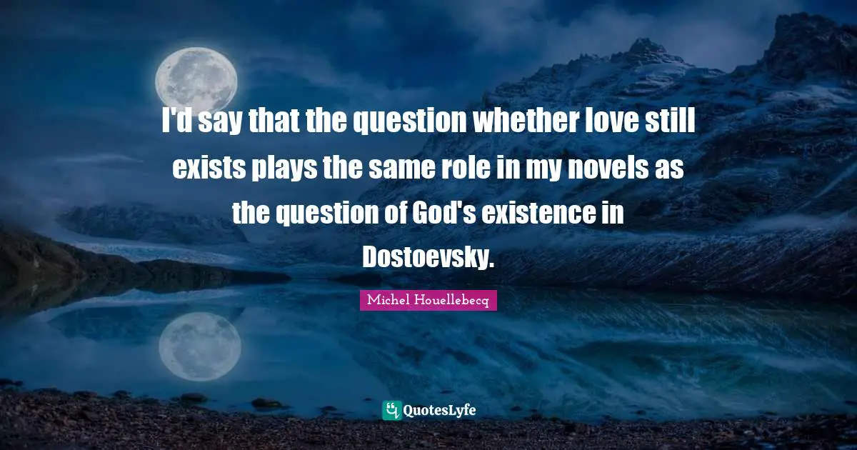 I'd say that the question whether love still exists plays the same role in my novels as the question of God's existence in Dostoevsky.