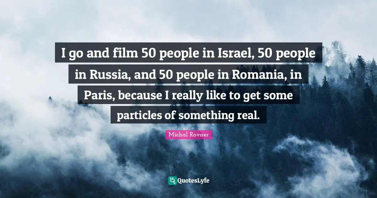 I go and film 50 people in Israel, 50 people in Russia, and 50 people in Romania, in Paris, because I really like to get some particles of something real.