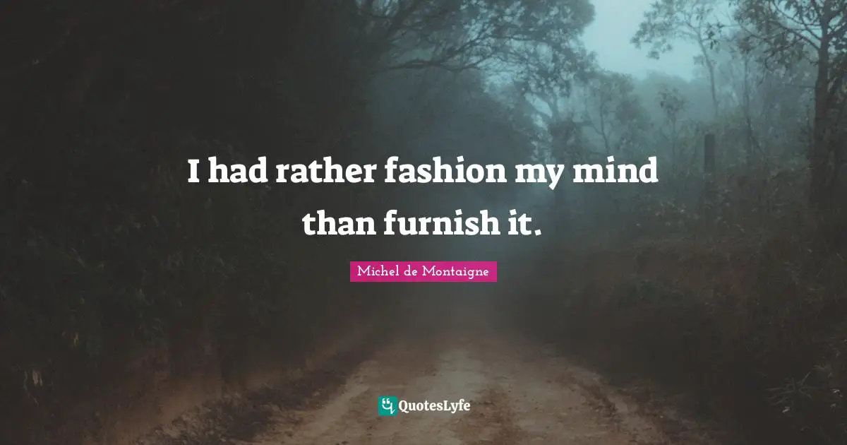 I had rather fashion my mind than furnish it.