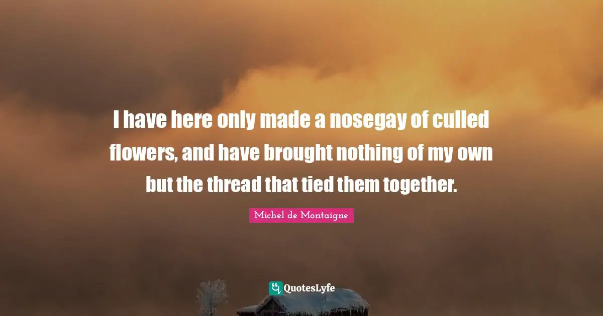I have here only made a nosegay of culled flowers, and have brought nothing of my own but the thread that tied them together.