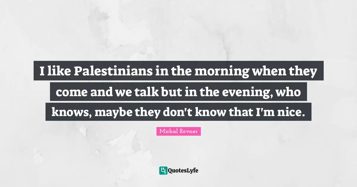 I like Palestinians in the morning when they come and we talk but in the evening, who knows, maybe they don't know that I'm nice.