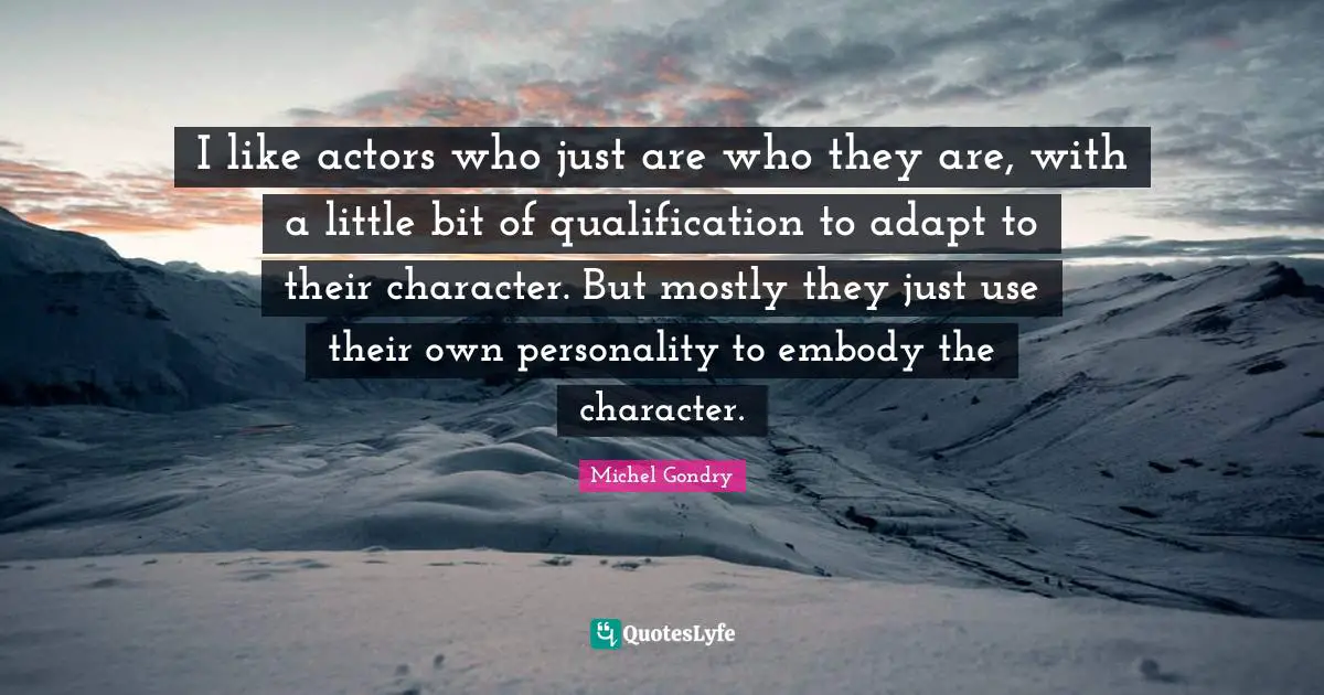 I like actors who just are who they are, with a little bit of qualification to adapt to their character. But mostly they just use their own personality to embody the character.