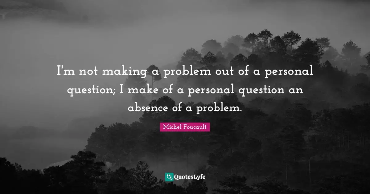 I'm not making a problem out of a personal question; I make of a personal question an absence of a problem.