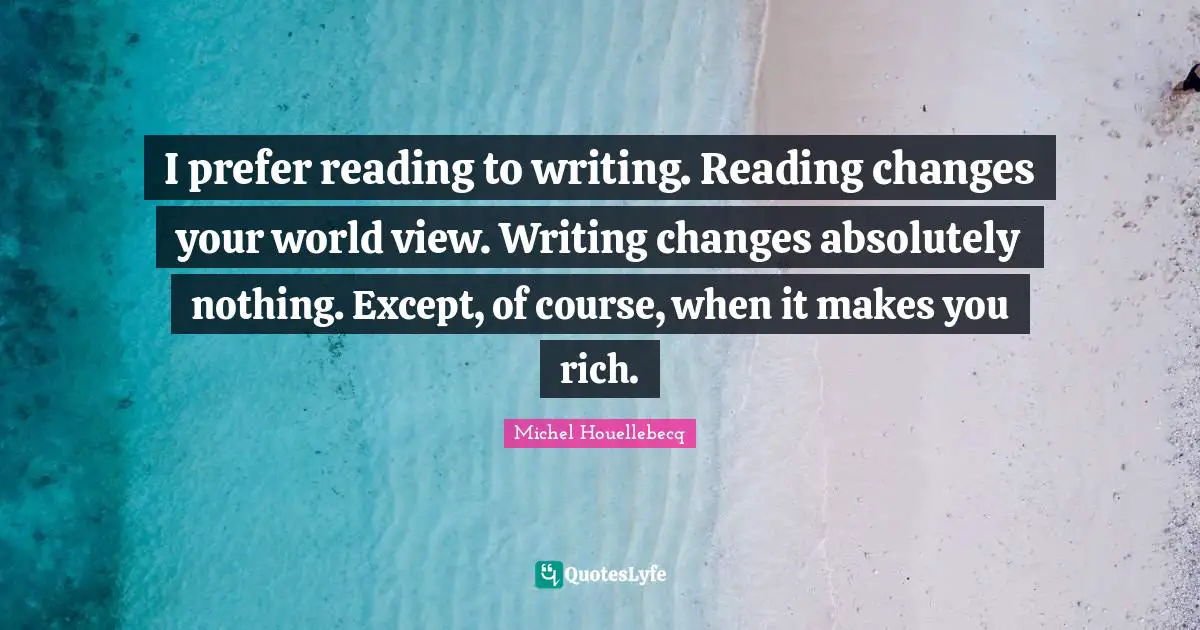 I prefer reading to writing. Reading changes your world view. Writing changes absolutely nothing. Except, of course, when it makes you rich.