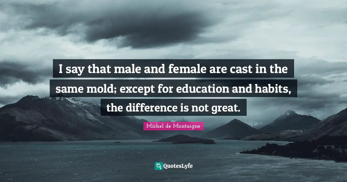 I say that male and female are cast in the same mold; except for education and habits, the difference is not great.