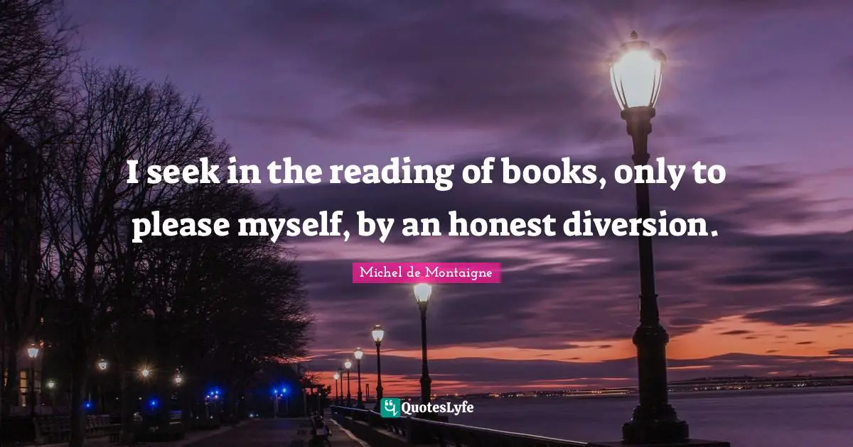 I seek in the reading of books, only to please myself, by an honest diversion.