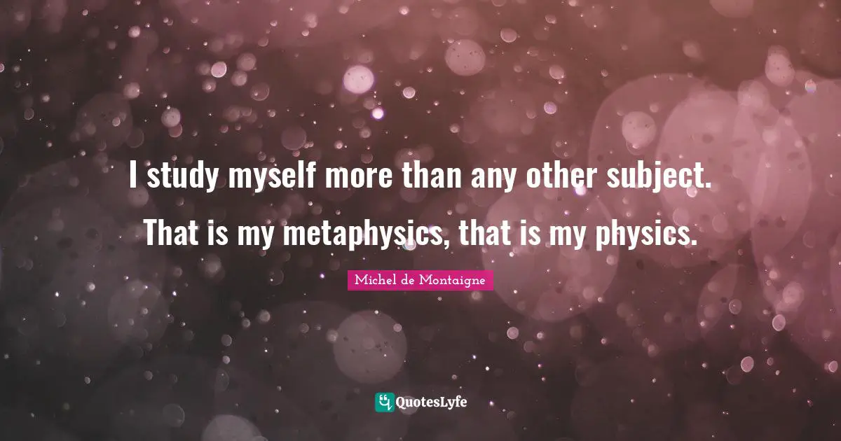 I study myself more than any other subject. That is my metaphysics, that is my physics.