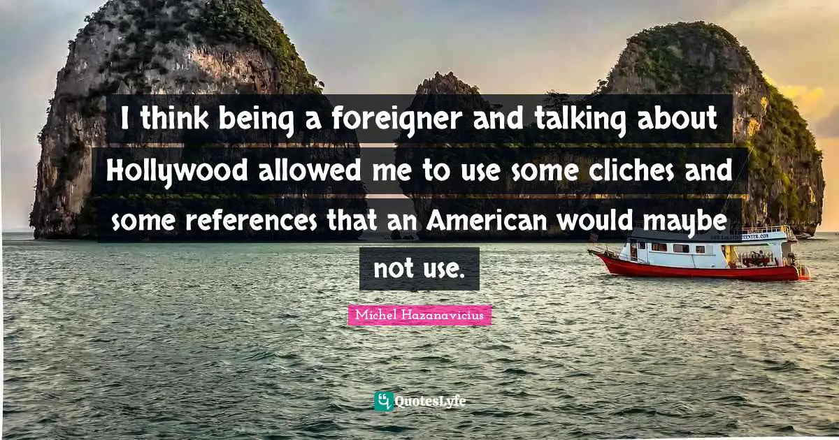 I think being a foreigner and talking about Hollywood allowed me to use some cliches and some references that an American would maybe not use.