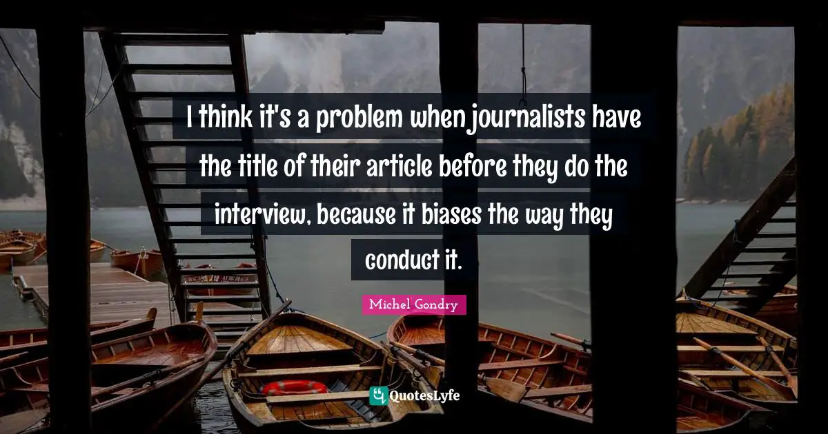 I think it's a problem when journalists have the title of their article before they do the interview, because it biases the way they conduct it.