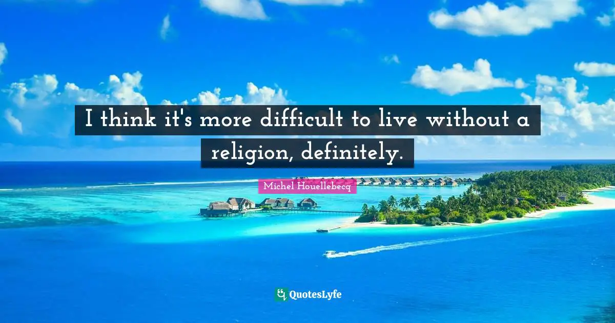 I think it's more difficult to live without a religion, definitely.