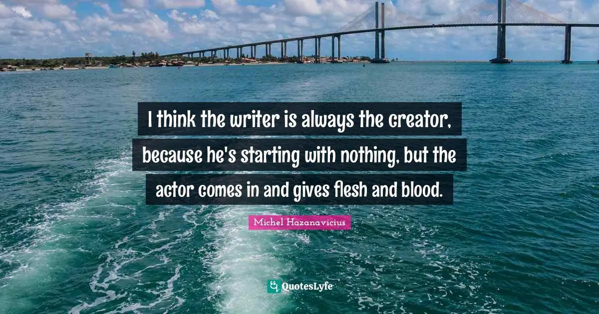 I think the writer is always the creator, because he's starting with nothing, but the actor comes in and gives flesh and blood.