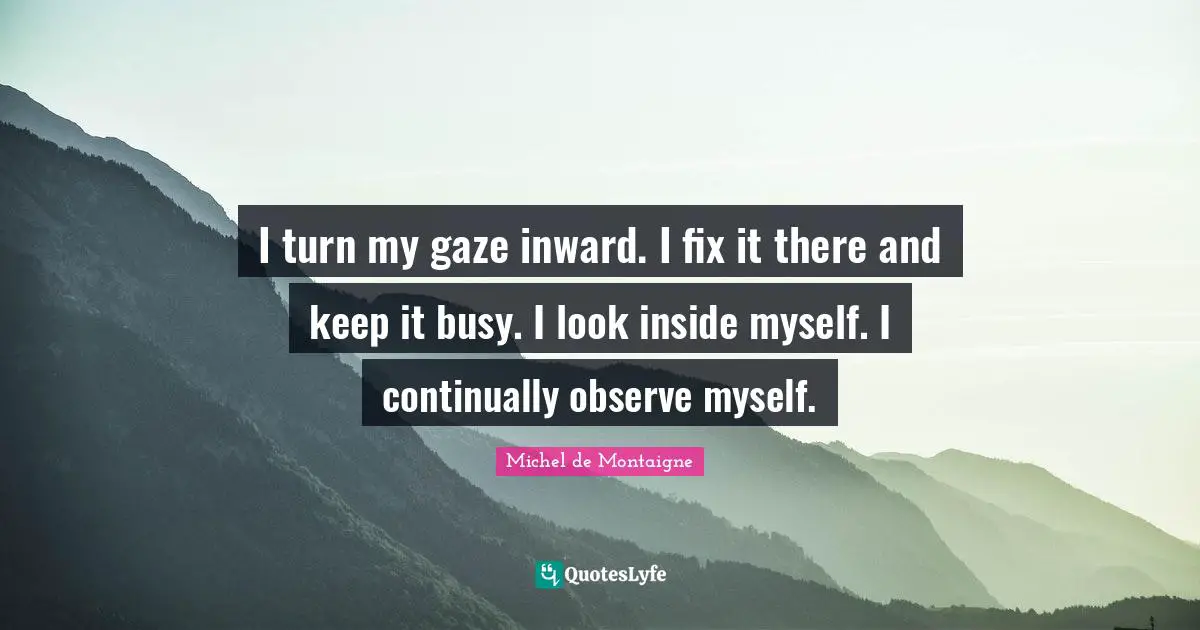 I turn my gaze inward. I fix it there and keep it busy. I look inside myself. I continually observe myself.