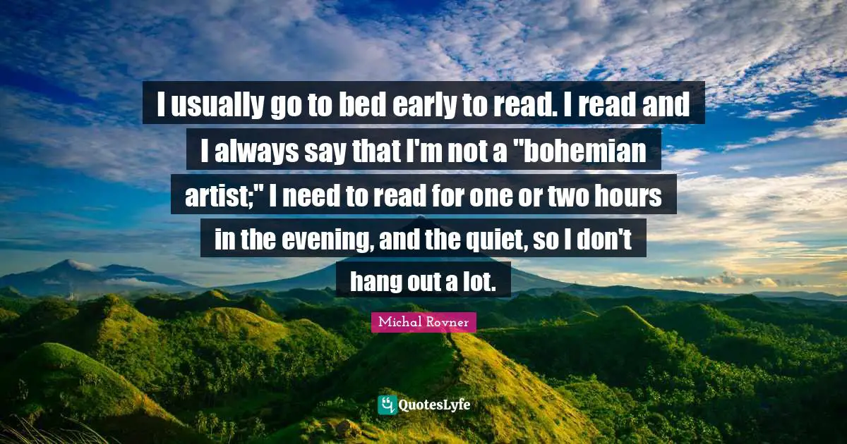 I usually go to bed early to read. I read and I always say that I'm not a "bohemian artist;" I need to read for one or two hours in the evening, and the quiet, so I don't hang out a lot.