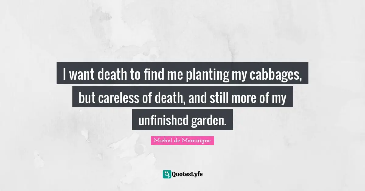 I want death to find me planting my cabbages, but careless of death, and still more of my unfinished garden.