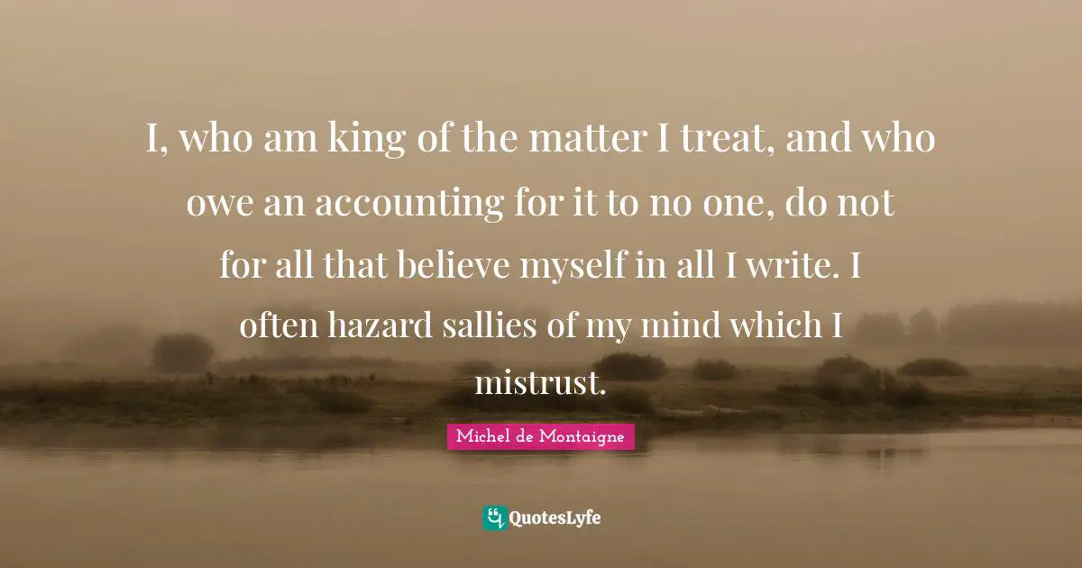 I, who am king of the matter I treat, and who owe an accounting for it to no one, do not for all that believe myself in all I write. I often hazard sallies of my mind which I mistrust.