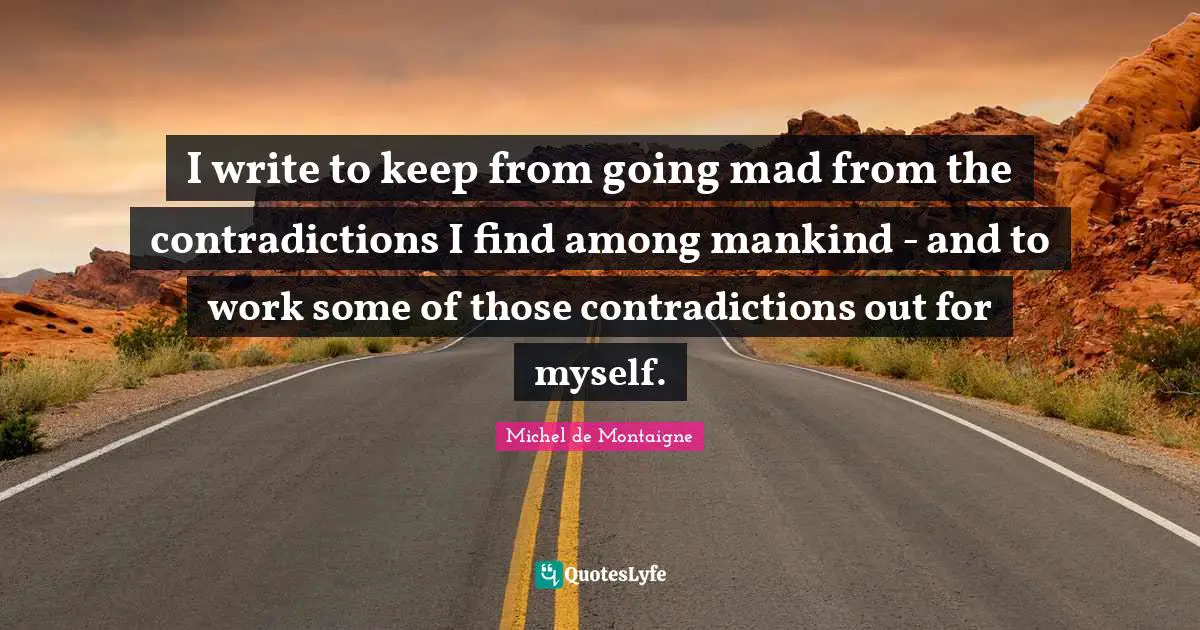 I write to keep from going mad from the contradictions I find among mankind - and to work some of those contradictions out for myself.