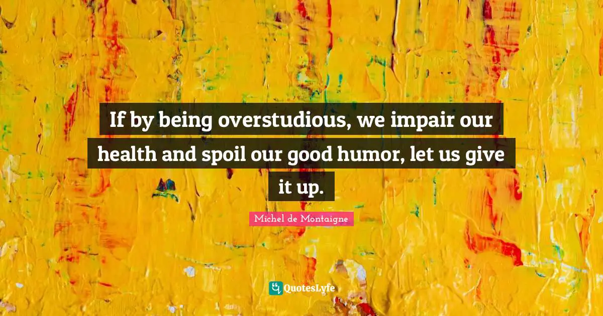 If by being overstudious, we impair our health and spoil our good humor, let us give it up.