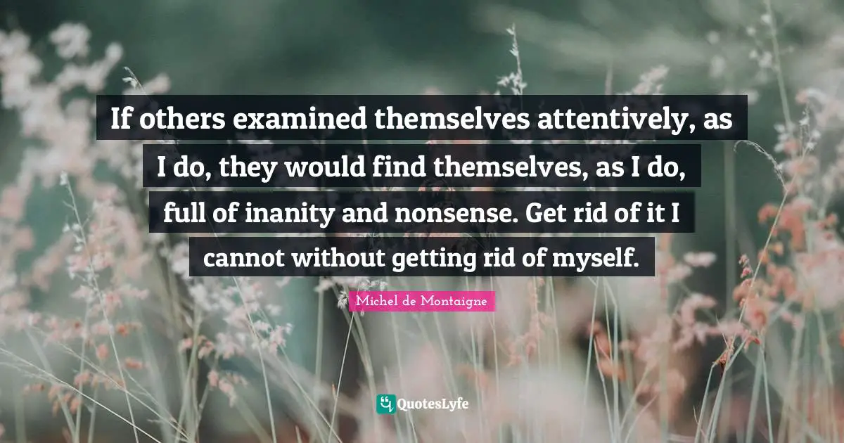 If others examined themselves attentively, as I do, they would find themselves, as I do, full of inanity and nonsense. Get rid of it I cannot without getting rid of myself.