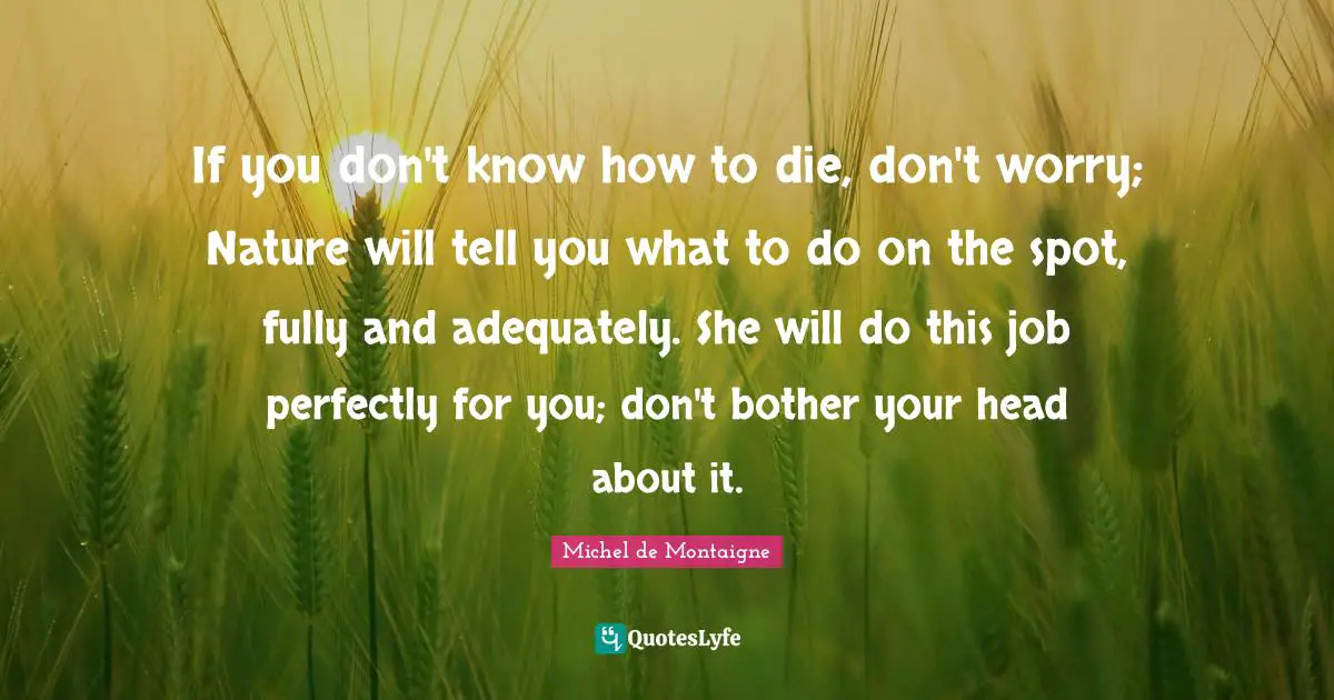 If you don't know how to die, don't worry; Nature will tell you what to do on the spot, fully and adequately. She will do this job perfectly for you; don't bother your head about it.