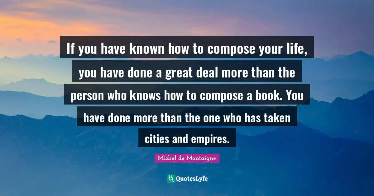 If you have known how to compose your life, you have done a great deal more than the person who knows how to compose a book. You have done more than the one who has taken cities and empires.