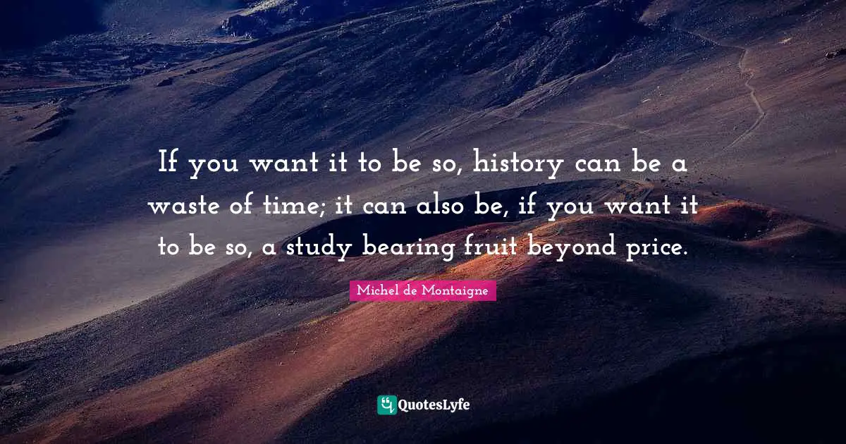 If you want it to be so, history can be a waste of time; it can also be, if you want it to be so, a study bearing fruit beyond price.