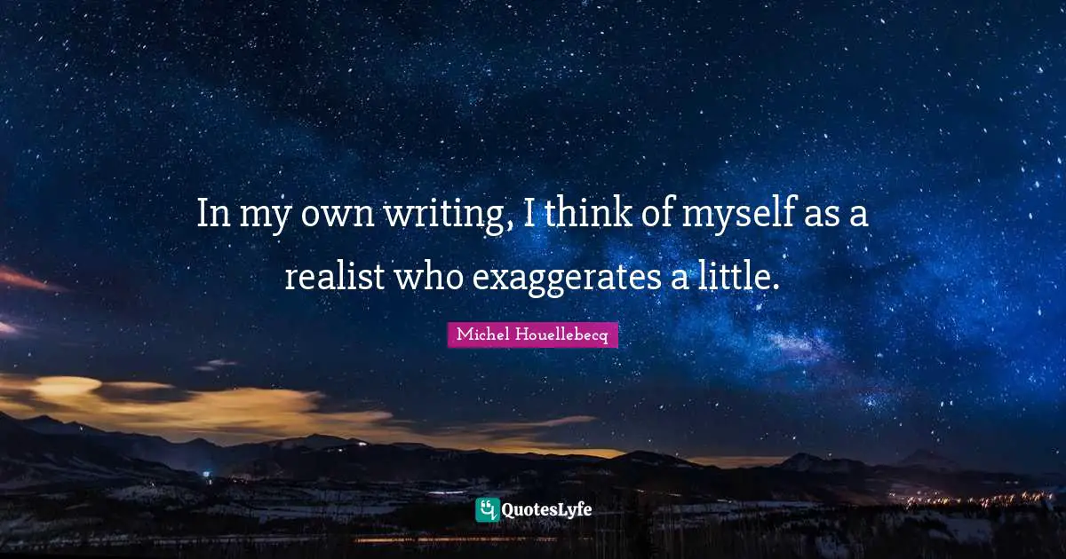 In my own writing, I think of myself as a realist who exaggerates a little.