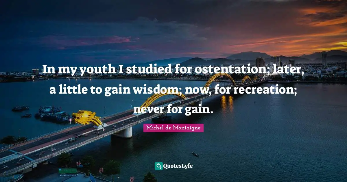 In my youth I studied for ostentation; later, a little to gain wisdom; now, for recreation; never for gain.