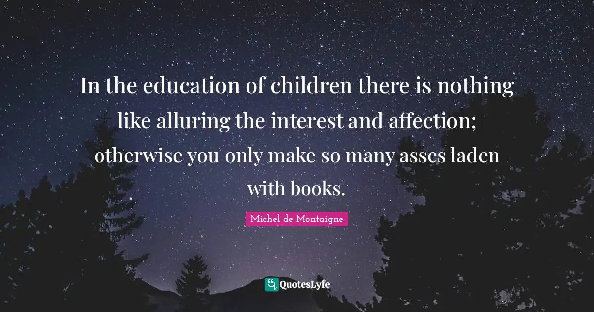 In the education of children there is nothing like alluring the interest and affection; otherwise you only make so many asses laden with books.