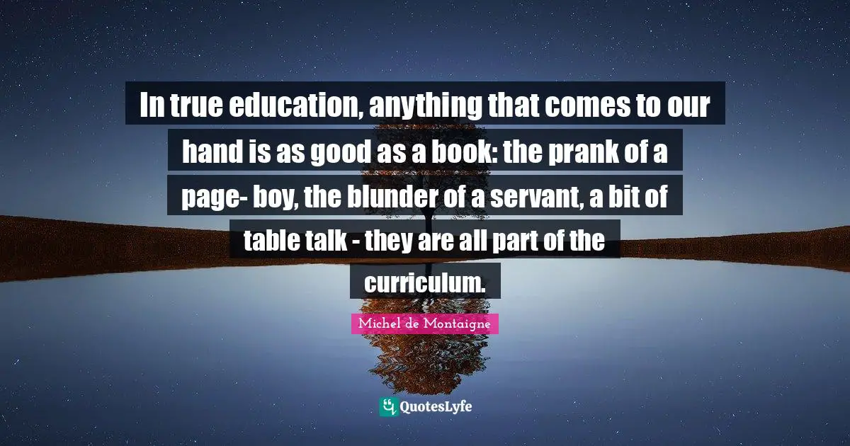 In true education, anything that comes to our hand is as good as a book: the prank of a page- boy, the blunder of a servant, a bit of table talk - they are all part of the curriculum.