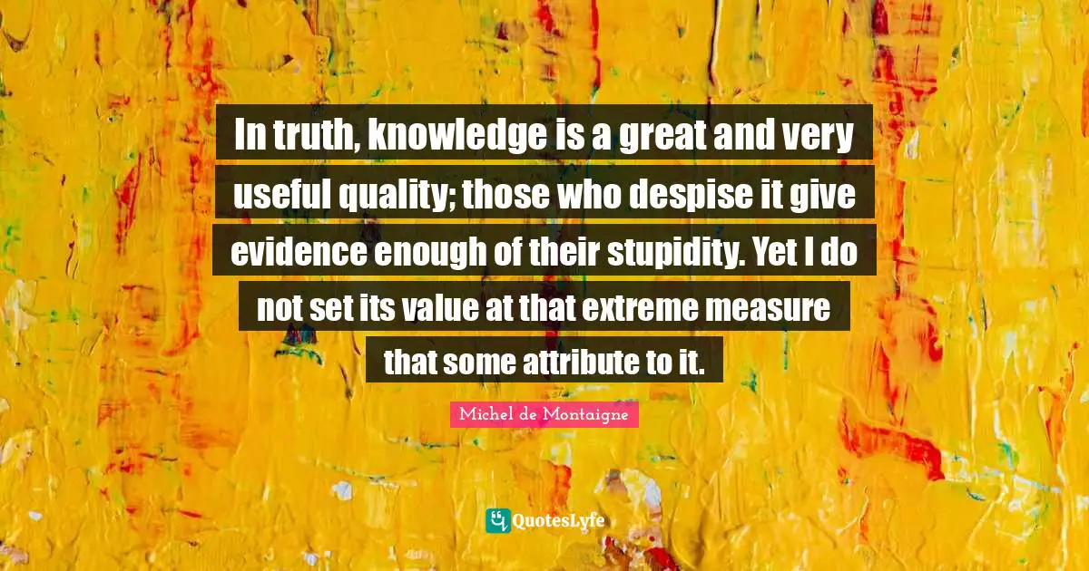 In truth, knowledge is a great and very useful quality; those who despise it give evidence enough of their stupidity. Yet I do not set its value at that extreme measure that some attribute to it.