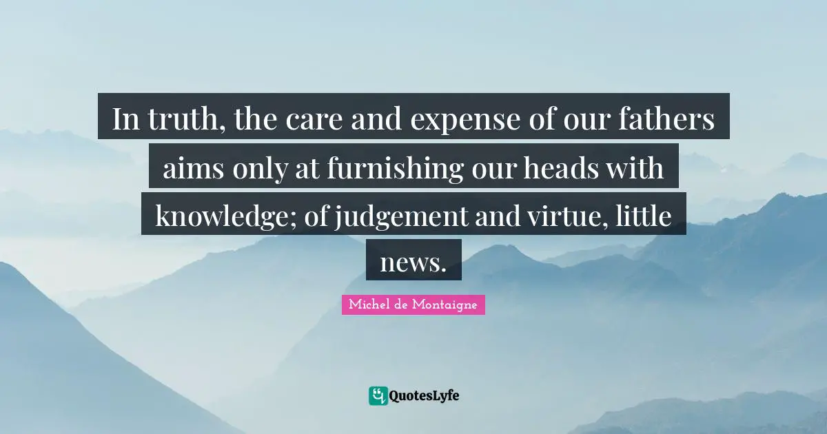 In truth, the care and expense of our fathers aims only at furnishing our heads with knowledge; of judgement and virtue, little news.