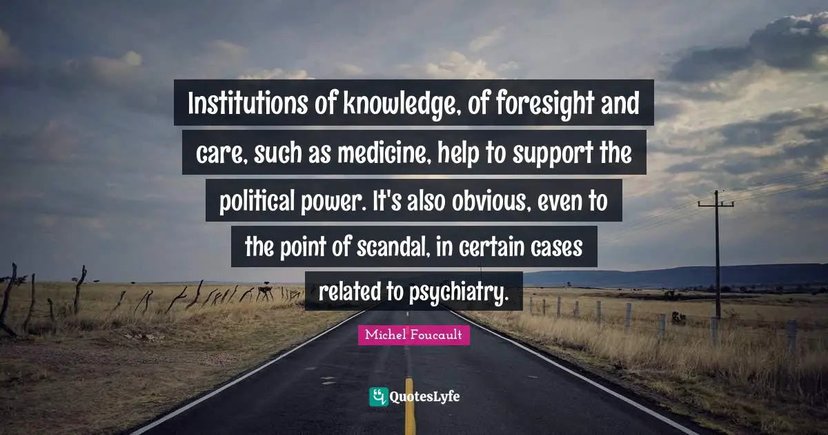 Institutions of knowledge, of foresight and care, such as medicine, help to support the political power. It's also obvious, even to the point of scandal, in certain cases related to psychiatry.