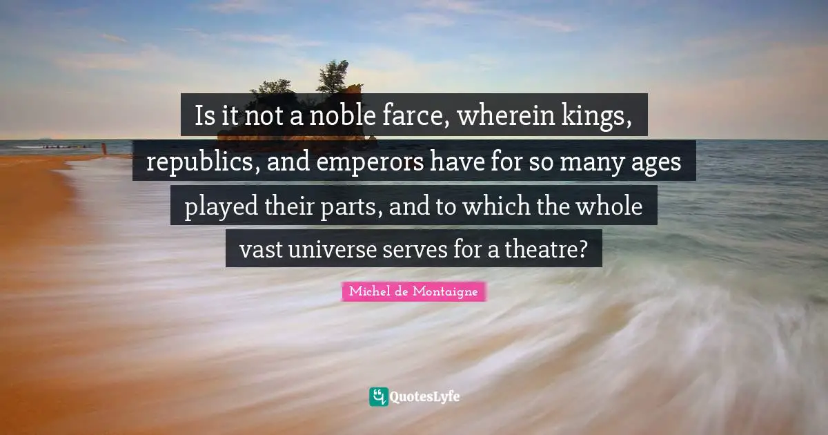 Is it not a noble farce, wherein kings, republics, and emperors have for so many ages played their parts, and to which the whole vast universe serves for a theatre?
