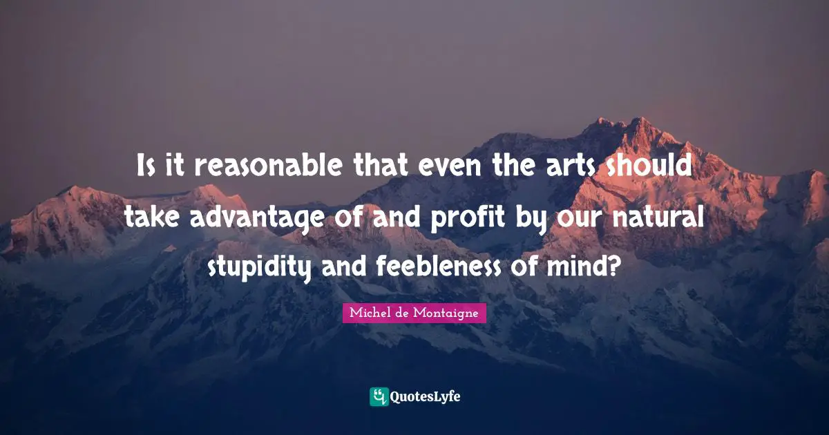 Is it reasonable that even the arts should take advantage of and profit by our natural stupidity and feebleness of mind?
