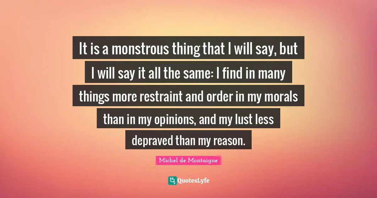 It is a monstrous thing that I will say, but I will say it all the same: I find in many things more restraint and order in my morals than in my opinions, and my lust less depraved than my reason.