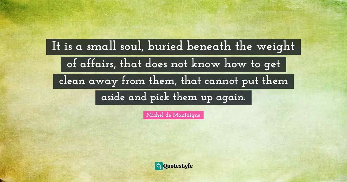 It is a small soul, buried beneath the weight of affairs, that does not know how to get clean away from them, that cannot put them aside and pick them up again.