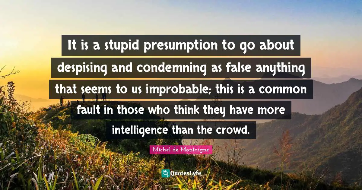It is a stupid presumption to go about despising and condemning as false anything that seems to us improbable; this is a common fault in those who think they have more intelligence than the crowd.