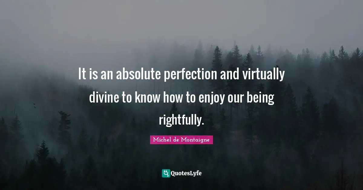 It is an absolute perfection and virtually divine to know how to enjoy our being rightfully.